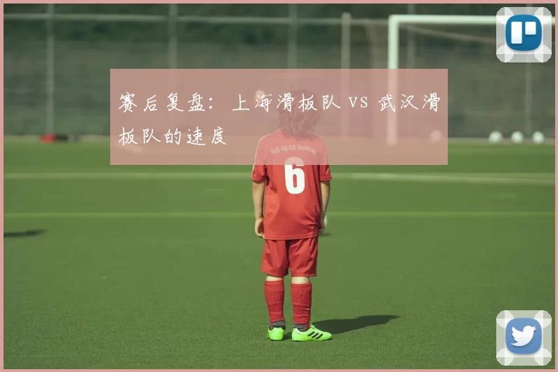 赛后复盘：上海滑板队 vs 武汉滑板队的速度